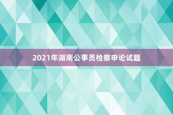 2021年湖南公事员检察申论试题